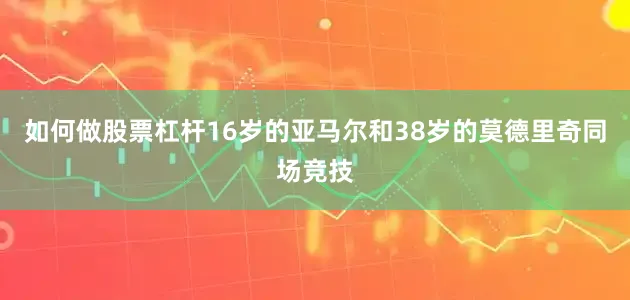 如何做股票杠杆16岁的亚马尔和38岁的莫德里奇同场竞技