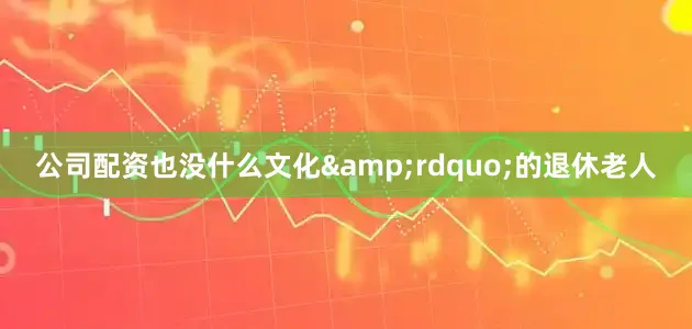 公司配资也没什么文化&rdquo;的退休老人