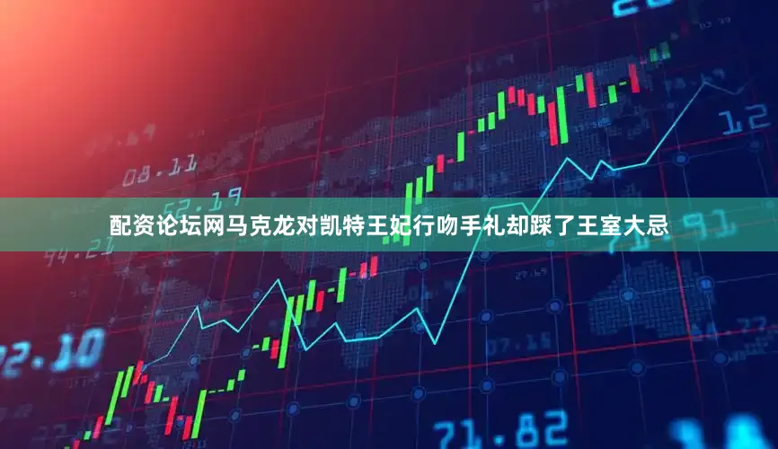 配资论坛网马克龙对凯特王妃行吻手礼却踩了王室大忌
