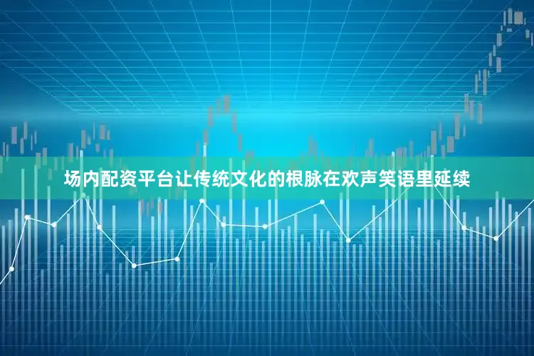 场内配资平台让传统文化的根脉在欢声笑语里延续