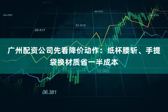 广州配资公司先看降价动作：纸杯腰斩、手提袋换材质省一半成本
